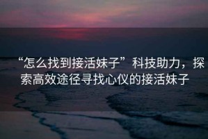 “怎么找到接活妹子”科技助力，探索高效途徑尋找心儀的接活妹子
