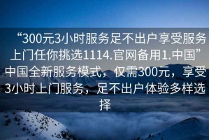 “300元3小時(shí)服務(wù)足不出戶(hù)享受服務(wù)上門(mén)任你挑選1114.官網(wǎng)備用1.中國”中國全新服務(wù)模式，僅需300元，享受3小時(shí)上門(mén)服務(wù)，足不出戶(hù)體驗多樣選擇