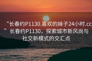 “長(cháng)春約P1130.喜歡的妹子24小時(shí).cc”長(cháng)春約P1130，探索城市新風(fēng)尚與社交新模式的交匯點(diǎn)