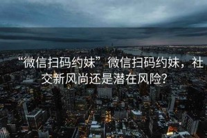 “微信掃碼約妹”微信掃碼約妹，社交新風(fēng)尚還是潛在風(fēng)險？