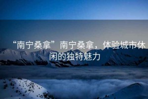 “南寧桑拿”南寧桑拿，體驗城市休閑的獨特魅力