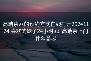 高端茶vx的預約方式在線(xiàn)打開(kāi)20241124.喜歡的妹子24小時(shí).cc:高端茶上門(mén)什么意思