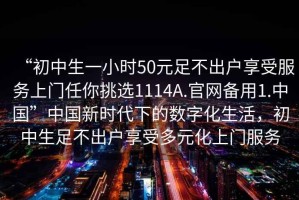 “初中生一小時(shí)50元足不出戶(hù)享受服務(wù)上門(mén)任你挑選1114A.官網(wǎng)備用1.中國”中國新時(shí)代下的數字化生活，初中生足不出戶(hù)享受多元化上門(mén)服務(wù)
