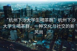 “杭州下沙大學(xué)生喝茶群”杭州下沙大學(xué)生喝茶群，一種文化與社交的新風(fēng)尚