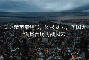 國乒精英集結號，科技助力，美國大滿(mǎn)貫賽場(chǎng)再戰風(fēng)云
