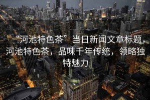 “河池特色茶”當日新聞文章標題，河池特色茶，品味千年傳統，領(lǐng)略獨特魅力