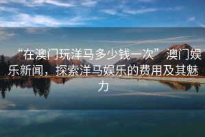“在澳門(mén)玩洋馬多少錢(qián)一次”澳門(mén)娛樂(lè )新聞，探索洋馬娛樂(lè )的費用及其魅力