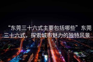 “東莞三十六式主要包括哪些”東莞三十六式，探索城市魅力的獨特風(fēng)景