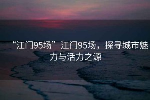“江門(mén)95場(chǎng)”江門(mén)95場(chǎng)，探尋城市魅力與活力之源