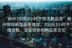 “柳州700元3小時(shí)不限次數品茶”柳州驚現新型品茶體驗，700元3小時(shí)不限次數，深度探索柳州品茶文化