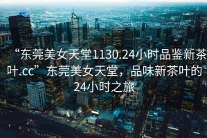 “東莞美女天堂1130.24小時(shí)品鑒新茶葉.cc”東莞美女天堂，品味新茶葉的24小時(shí)之旅