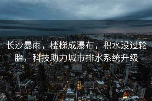 長(cháng)沙暴雨，樓梯成瀑布，積水沒(méi)過(guò)輪胎，科技助力城市排水系統升級