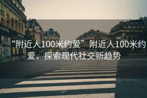 “附近人100米約愛(ài)”附近人100米約愛(ài)，探索現代社交新趨勢