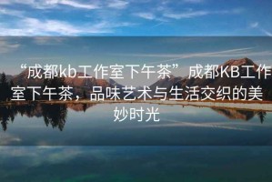 “成都kb工作室下午茶”成都KB工作室下午茶，品味藝術(shù)與生活交織的美妙時(shí)光