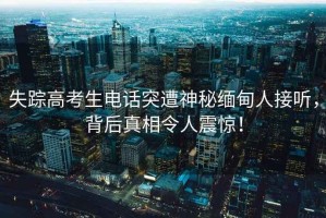 失蹤高考生電話(huà)突遭神秘緬甸人接聽(tīng)，背后真相令人震驚！