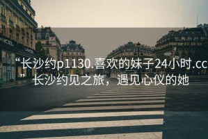 “長(cháng)沙約p1130.喜歡的妹子24小時(shí).cc”長(cháng)沙約見(jiàn)之旅，遇見(jiàn)心儀的她