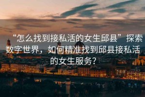 “怎么找到接私活的女生邱縣”探索數字世界，如何精準找到邱縣接私活的女生服務(wù)？