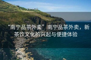“南寧品茶外賣(mài)”南寧品茶外賣(mài)，新茶飲文化的興起與便捷體驗