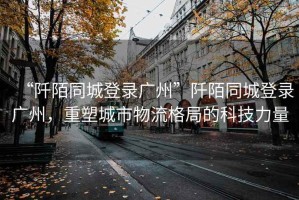 “阡陌同城登錄廣州”阡陌同城登錄廣州，重塑城市物流格局的科技力量