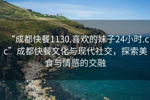 “成都快餐1130.喜歡的妹子24小時(shí).cc”成都快餐文化與現代社交，探索美食與情感的交融