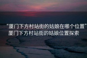 “廈門(mén)下方村站街的姑娘在哪個(gè)位置”廈門(mén)下方村站街的姑娘位置探索
