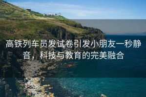 高鐵列車(chē)員發(fā)試卷引發(fā)小朋友一秒靜音，科技與教育的完美融合