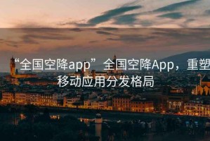 “全國空降app”全國空降App，重塑移動(dòng)應用分發(fā)格局
