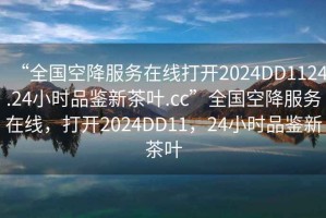 “全國空降服務(wù)在線(xiàn)打開(kāi)2024DD1124.24小時(shí)品鑒新茶葉.cc”全國空降服務(wù)在線(xiàn)，打開(kāi)2024DD11，24小時(shí)品鑒新茶葉