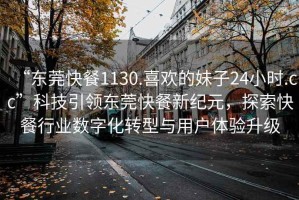 “東莞快餐1130.喜歡的妹子24小時(shí).cc”科技引領(lǐng)東莞快餐新紀元，探索快餐行業(yè)數字化轉型與用戶(hù)體驗升級