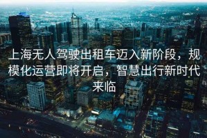 上海無(wú)人駕駛出租車(chē)邁入新階段，規?；\營(yíng)即將開(kāi)啟，智慧出行新時(shí)代來(lái)臨
