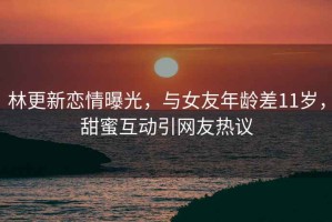 林更新戀情曝光，與女友年齡差11歲，甜蜜互動(dòng)引網(wǎng)友熱議