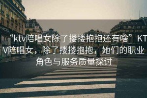 “ktv陪唱女除了摟摟抱抱還有啥”KTV陪唱女，除了摟摟抱抱，她們的職業(yè)角色與服務(wù)質(zhì)量探討