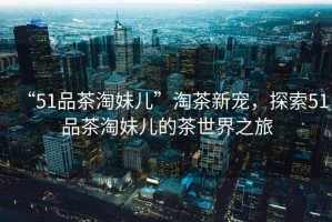 “51品茶淘妹兒”淘茶新寵，探索51品茶淘妹兒的茶世界之旅