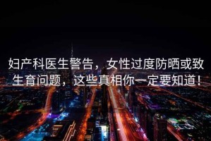婦產(chǎn)科醫生警告，女性過(guò)度防曬或致生育問(wèn)題，這些真相你一定要知道！