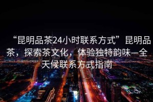 “昆明品茶24小時(shí)聯(lián)系方式”昆明品茶，探索茶文化，體驗獨特韻味—全天候聯(lián)系方式指南