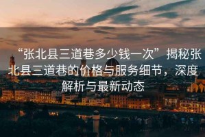 “張北縣三道巷多少錢(qián)一次”揭秘張北縣三道巷的價(jià)格與服務(wù)細節，深度解析與最新動(dòng)態(tài)
