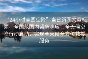 “24小時(shí)全國空降”當日新聞文章標題，全國范圍內緊急響應，全天候空降行動(dòng)啟動(dòng)，實(shí)現全天候全方位救援服務(wù)