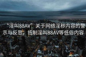 “淫叫88AV”關(guān)于網(wǎng)絡(luò )淫穢內容的警示與反思，抵制淫叫88AV等低俗內容