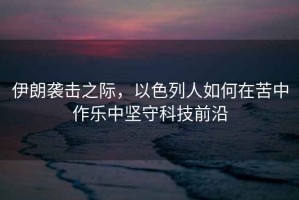 伊朗襲擊之際，以色列人如何在苦中作樂(lè )中堅守科技前沿
