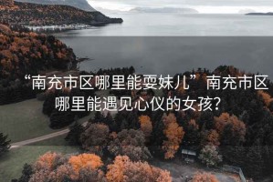“南充市區哪里能耍妹兒”南充市區哪里能遇見(jiàn)心儀的女孩？