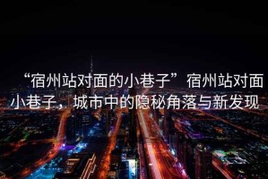 “宿州站對面的小巷子”宿州站對面小巷子，城市中的隱秘角落與新發(fā)現