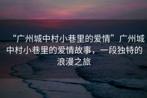 “廣州城中村小巷里的愛(ài)情”廣州城中村小巷里的愛(ài)情故事，一段獨特的浪漫之旅