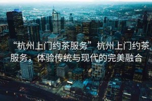 “杭州上門(mén)約茶服務(wù)”杭州上門(mén)約茶服務(wù)，體驗傳統與現代的完美融合