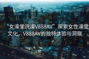 “女澡堂洗澡V888AV”探索女性澡堂文化，V888AV的獨特體驗與洞察