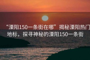 “溧陽(yáng)150一條街在哪”揭秘溧陽(yáng)熱門(mén)地標，探尋神秘的溧陽(yáng)150一條街