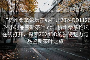 “杭州桑拿論壇在線(xiàn)打開(kāi)2024DD1126.24小時(shí)品鑒新茶葉.cc”杭州桑拿論壇在線(xiàn)打開(kāi)，探索2024DD的獨特魅力與品鑒新茶葉之旅