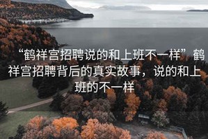 “鶴祥宮招聘說(shuō)的和上班不一樣”鶴祥宮招聘背后的真實(shí)故事，說(shuō)的和上班的不一樣