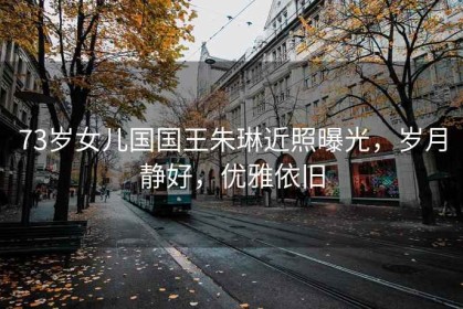 73歲女兒國國王朱琳近照曝光，歲月靜好，優(yōu)雅依舊
