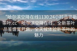“哈爾濱空降在線(xiàn)1130.24小時(shí)品鑒新茶葉.cc”哈爾濱空降在線(xiàn)，全新茶葉品鑒盛宴開(kāi)啟，全天候體驗新茶葉的魅力
