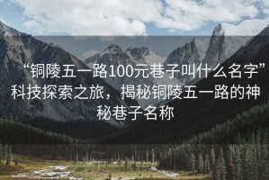 “銅陵五一路100元巷子叫什么名字”科技探索之旅，揭秘銅陵五一路的神秘巷子名稱(chēng)